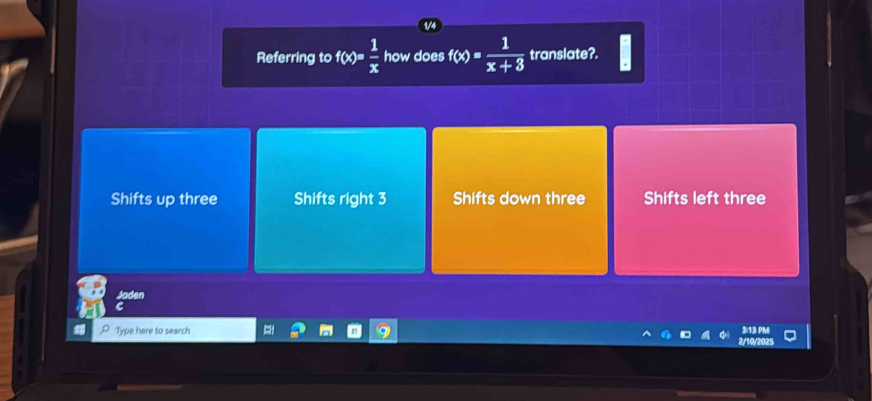 Referring to f(x)= 1/x  how does f(x)= 1/x+3  translate?.
Shifts up three Shifts right 3 Shifts down three Shifts left three
Jaden
C
Type here to search 3:13 P