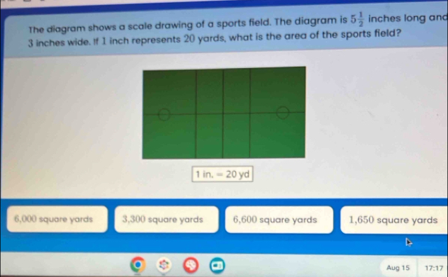 The diagram shows a scale drawing of a sports field. The diagram is 5 1/2  inches long and
3 inches wide. If 1 inch represents 20 yards, what is the area of the sports field?
1in.=20yd
6,000 square yards 3,300 square yards 6,600 square yards 1,650 square yards
Aug 15 17:17