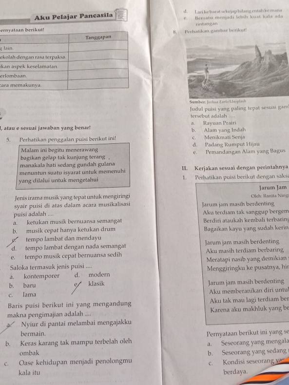 d. Lari ke barat sekejap hilang ental kemana
Aku Pelajar Pancasila e. Bersatu menjadi lebih kuat kaïa ada
e rntangan
8. Perhatikan gambar berikut!
g 
e
k
er
ca
Sumbér: Jushua Eorie/Unspissh
Judul puisi yang paling tepat sesuai gam
tersebut adalah
, atau e sesuai jawaban yang benar! a. Rayuan Prairi b. Alam yang Indah
5. Perhatikan penggalan puisi berikut ini! c. Menikmati Senja
Malam ini begitu menerawang d. Padang Rumput Hijau
bagikan gelap tak kunjung terang. e. Pemandangan Alam yang Bagus
manakala hati sedang gundah gulana
menuntun suatu isyarat untuk memenuhi II. Kerjakan sesuai dengan perintahnya
yang dilalui untuk mengetahui 1. Perhatikan puisi berikut dengan saks
Jarum Jam
Jenis irama musik yang tepat untuk mengiringi  Oleh: Ranita Ning
syair puisi di atas dalam acara musikalisasi Jarum jam masih berdenting
puisi adalah .... Aku terdiam tak sanggup bergem
a. ketukan musik bernuansa semangat Berdiri ataukah kembali terbaring
b. musik cepat hanya ketukan drum Bagaikan kayu yang sudah kerin
tempo lambat dan mendayu
d. tempo lambat dengan nada semangat Jarum jam masih berdenting
e. tempo musik cepat bernuansa sedih Aku masih terdiam berbaring
Saloka termasuk jenis puisi .... Meratapi nasib yang demikian
a. kontemporer d. modern Menggiringku ke pusatnya, hir
b. baru e klasik Jarum jam masih berdenting
c. Iama Aku memberanikan diri untu
Baris puisi berikut ini yang mengandung Aku tak mau lagi terdiam ber
makna pengimajian adalah .... Karena aku makhluk yang b
Nyiur di pantai melambai mengajakku
bermain.
b. Keras karang tak mampu terbelah oleh Pernyataan berikut ini yang se
a. Seseorang yang mengala
ombak b. Seseorang yang sedang
c. Oase kehidupan menjadi penolongmu c. Kondisi seseorang va
kala itu berdaya.