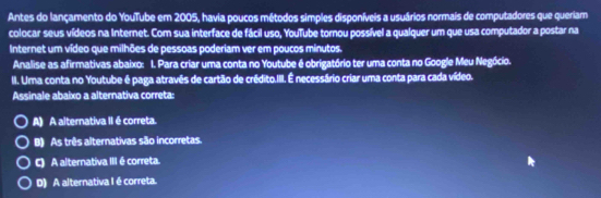 Antes do lançamento do YouTube em 2005, havia poucos métodos simples disponíveis a usuários normais de computadores que queriam
colocar seus vídeos na Internet. Com sua interface de fácil uso, YouTube tornou possível a qualquer um que usa computador a postar na
Internet um vídeo que milhões de pessoas poderiam ver em poucos minutos.
Analise as afirmativas abaixo: 1. Para criar uma conta no Youtube é obrigatório ter uma conta no Google Meu Negócio.
II. Uma conta no Youtube é paga atravês de cartão de crédito.III. É necessário criar uma conta para cada vídeo.
Assinale abaixo a alternativa correta:
A) A alternativa II é correta.
B) As três alternativas são incorretas.
C) A alternativa III é correta.
D) A alternativa I é correta.