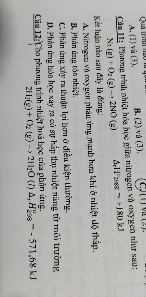 Qua trình nào là qu
A. (1) và (3). B. (2) và (3).
C,(1) va (2).
Câu 11: Phương trình nhiệt hóa học giữa nitrogen và oxygen như sau:
N_2(g)+O_2(g)to 2NO(g)
△ _rH°298K=+180kJ
Kết luận nào sau đây là đúng:
A. Nitrogen và oxygen phản ứng mạnh hơn khi ở nhiệt độ thấp.
B. Phản ứng tỏa nhiệt.
C. Phản ứng xảy ra thuận lợi hơn ở điều kiện thường.
D. Phản ứng hóa học xảy ra có sự hấp thụ nhiệt năng từ môi trường
Câu 12: Cho phương trình nhiệt hoá học của phản ứng.
2H_2(g)+O_2(g)to 2H_2O (l) △ _rH_(298)^o=-571,68kJ