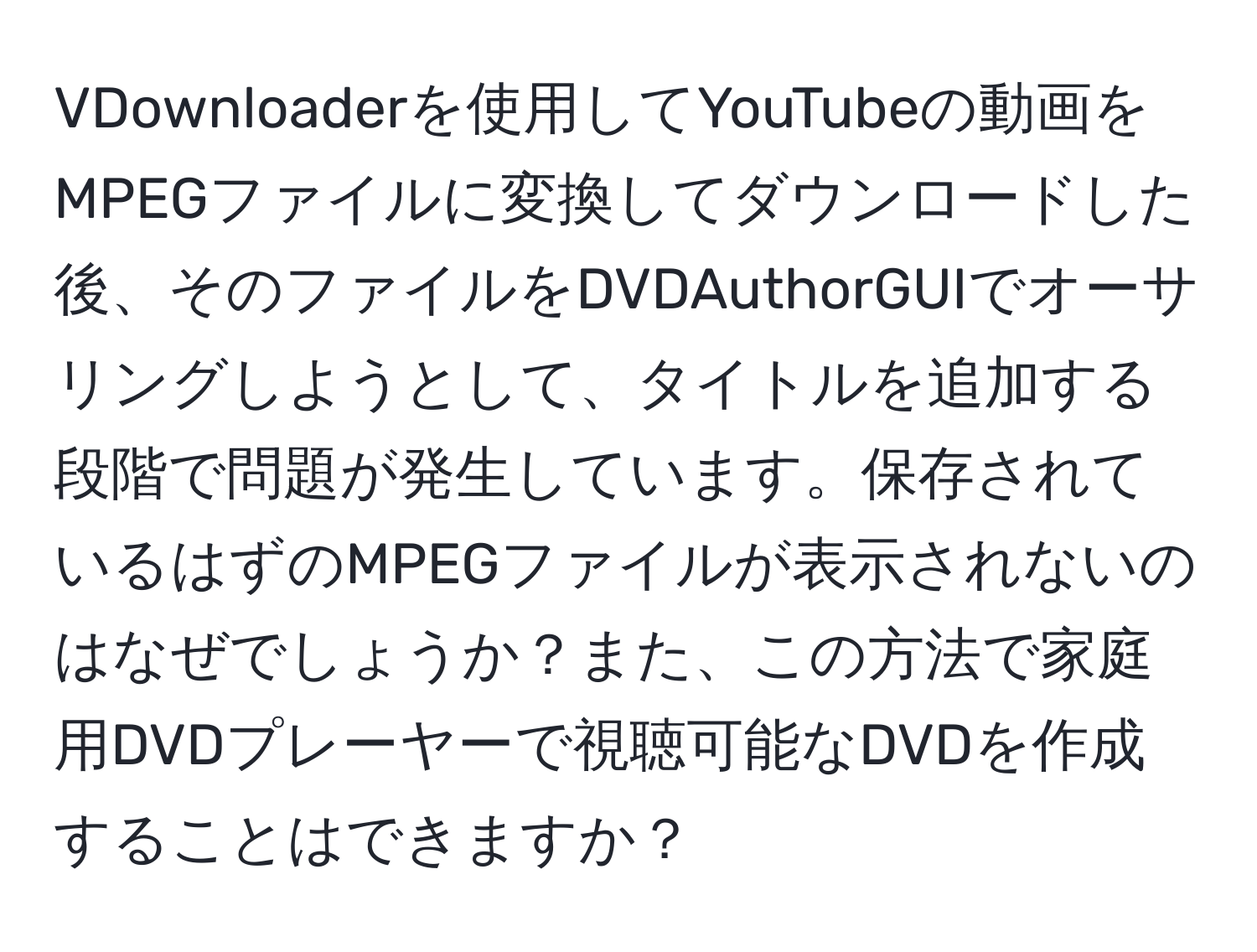 VDownloaderを使用してYouTubeの動画をMPEGファイルに変換してダウンロードした後、そのファイルをDVDAuthorGUIでオーサリングしようとして、タイトルを追加する段階で問題が発生しています。保存されているはずのMPEGファイルが表示されないのはなぜでしょうか？また、この方法で家庭用DVDプレーヤーで視聴可能なDVDを作成することはできますか？