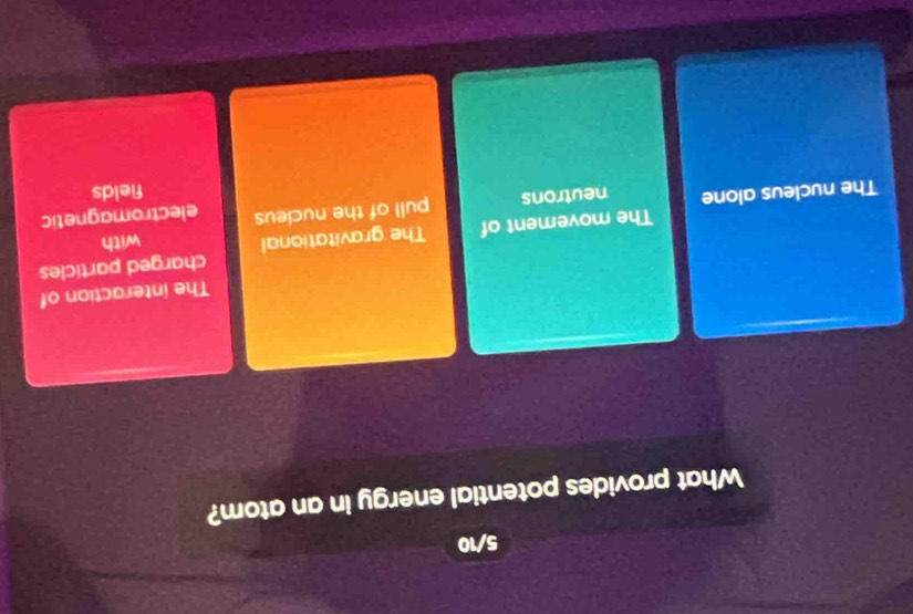 5/10
What provides potential energy in an atom?
The interaction of
charged particles
The movement of The gravitational with
pull of the nucleus electromagnetic
The nucleus alone neutrons
fields