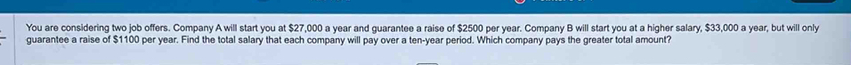 You are considering two job offers. Company A will start you at $27,000 a year and guarantee a raise of $2500 per year. Company B will start you at a higher salary, $33,000 a year, but will only 
guarantee a raise of $1100 per year. Find the total salary that each company will pay over a ten-year period. Which company pays the greater total amount?