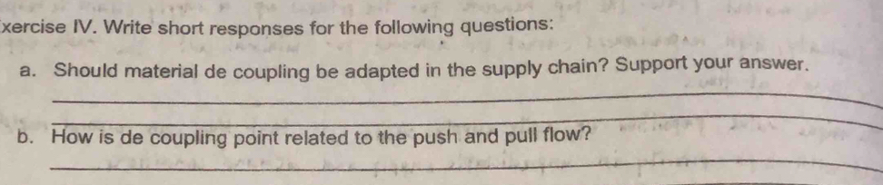 xercise IV. Write short responses for the following questions: 
_ 
a. Should material de coupling be adapted in the supply chain? Support your answer. 
_ 
b. How is de coupling point related to the push and pull flow? 
_