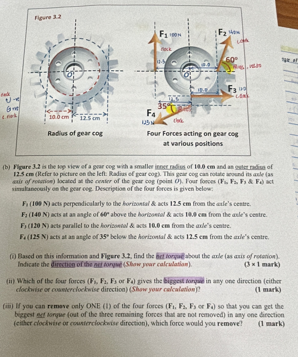 7gie of
(b) Figure 3.2 is the top view of a gear cog with a smaller inner radius of 10.0 cm and an outer radius of
12.5 cm (Refer to picture on the left: Radius of gear cog). This gear cog can rotate around its axle (as
axis of rotation) located at the center of the gear cog (point O). Four forces (F_1,F_2,F_3 & F_4) act
simultaneously on the gear cog. Description of the four forces is given below:
F_1 (1 00N ) acts perpendicularly to the horizontal & acts 12.5 cm from the axle’s centre.
F_2(140N) acts at an angle of 60° above the horizontal & acts 10.0 cm from the axle’s centre.
F_3 (120N) acts parallel to the horizontal & acts 10.0 cm from the axle’s centre.
F_4 (125N) ) acts at an angle of 35° below the horizontal & acts 12.5 cm from the axle’s centre.
(i) Based on this information and Figure 3.2, find the net torque about the axle (as axis of rotation).
Indicate the direction of the net torque (Show your calculation). (3* 1 mark)
(ii) Which of the four forces (F_1,F_2,F_3 or F_4) gives the biggest torque in any one direction (either
clockwise of counterclockwise direction) (Show your calculation)? (1 mark)
(iii) If you can remove only ONE (1) of the four forces (F_1,F_2,F_3 or F_4) so that you can get the
biggest net torque (out of the three remaining forces that are not removed) in any one direction
(either clockwise or counterclockwise direction), which force would you remove? (1 mark)