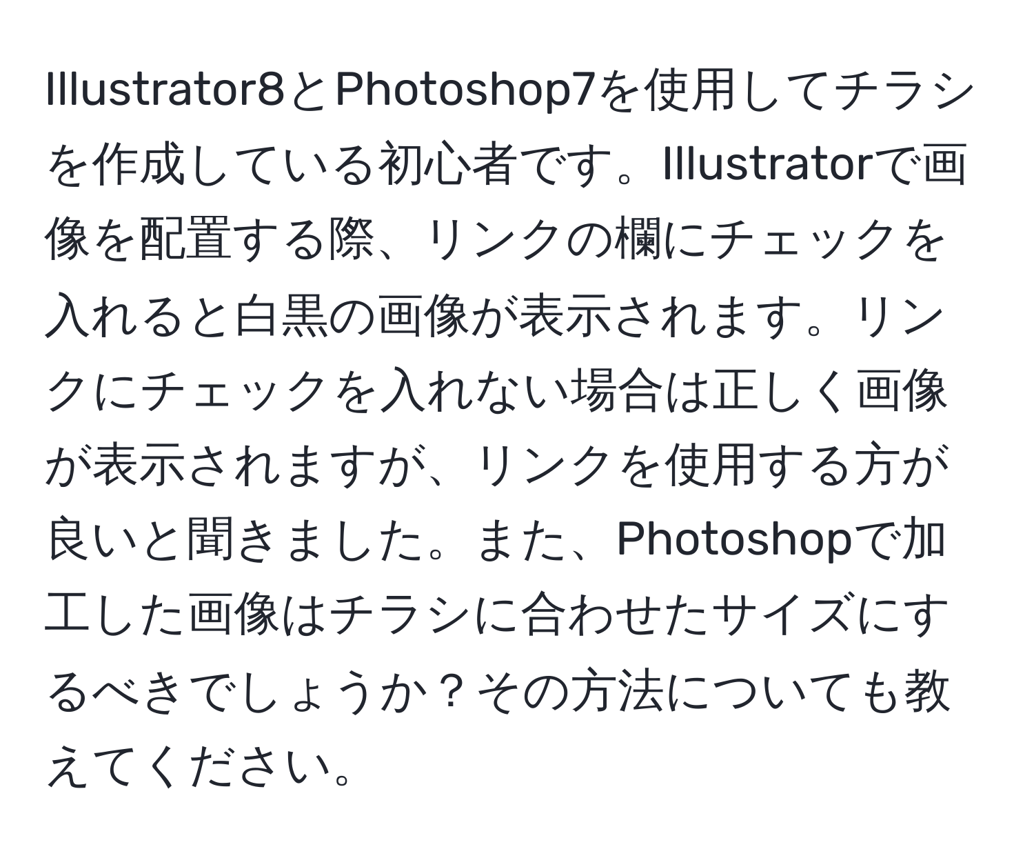 Illustrator8とPhotoshop7を使用してチラシを作成している初心者です。Illustratorで画像を配置する際、リンクの欄にチェックを入れると白黒の画像が表示されます。リンクにチェックを入れない場合は正しく画像が表示されますが、リンクを使用する方が良いと聞きました。また、Photoshopで加工した画像はチラシに合わせたサイズにするべきでしょうか？その方法についても教えてください。