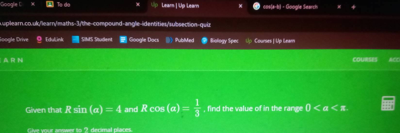 Google D X To do Learn | Up Learn × cos (a-b) - Google Search 
o.uplearn.co.uk/learn/maths-3/the-compound-angle-identities/subsection-quiz 
Google Drive EduLink SIMS Student Google Docs PubMed Biology Spec Up Courses | Up Learn 
AR N COURSES ACC 
Given that Rsin (a)=4 and Rcos (a)= 1/3  , find the value of in the range 0. 
Give vour answer to 9 decimal places.