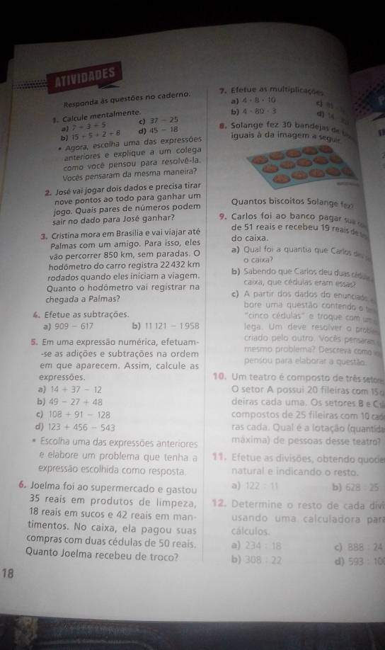 ATIVIDADES
Responda às questões no caderno.
7. Efetue as multiplicações
b)
1. Calcule mentalmente a) 4· 8· 10 c n
7+3+5 c) 37-25 4-80-3
d] 1 z
b) 15+5+2+8 d) 45-18
@. Solange fez 30 bandejas de l 
Agora, escolha uma das expressões
iguais à da imagem a seguie
anteriores e explique a um colega
como você pensou para resolvê-la
Vocês pensaram da mesma maneira?
2. José vai jogar dois dados e precisa tirar
nove pontos ao todo para ganhar um
jogo. Quaís pares de números podem
Quantos biscoitos Solange f
sair no dado para José ganhar? 9. Carlos foi ao banco pagar su 
de 51 reais e recebeu 19 reai d 
3. Cristina mora em Brasília e vai viajar até do caixa.
Palmas com um amigo. Para isso, eles
vão percorrer 850 km, sem paradas. O
a) Qual foi a quantia que Carlosd  
hodômetro do carro registra 22432 km o caixa?
rodados quando eles iniciam a viagem. b) Sabendo que Carios deu duas cid
caixa, que cédulas eram essas?
Quanto o hodômetro vai registrar na c) A partir dos dados do enunciade 
chegada a Palmas? bore uma questão contendo o
4. Efetue as subtrações.
'cinco cédulas' e troque com um 
a) 909-617 b) 11121-1958 lega. Um deve resolver o probe
criado pelo outro. Vocês persaras 
5. Em uma expressão numérica, efetuam- mesmo problema? Descreva como 
-se as adições e subtrações na ordem
em que aparecem. Assim, calcule as pensou para elaborar a questão
expressões. 10. Um teatro é composto de três seloe
a) 14+37-12 O setor A possui 20 fileiras com 15
b) 49-27+48 deiras cada uma. Os setores B e Cs
c) 108+91-128 compostos de 25 fileiras com 10 c
d) 123+456-543 ras cada. Qual é a lotação (quantida
Escolha uma das expressões anteriores máxima) de pessoas desse teatro?
e elabore um problema que tenha a 11. Efetue as divisões, obtendo quoce
expressão escolhida como resposta. natural e indicando o resto.
6. Joelma foi ao supermercado e gastou a) 122:11 b) 628/ 25
35 reais em produtos de limpeza, 12. Determine o resto de cada divi
18 reaís em sucos e 42 reais em man- usando uma calculadora par
timentos. No caixa, ela pagou suas cálculos.
compras com duas cédulas de 50 reais. a) 234:18 c) 888:24
Quanto Joelma recebeu de troco? b) 308:22 d) 593:10
18