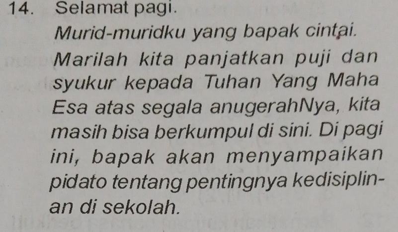 Selamat pagi. 
Murid-muridku yang bapak cintai. 
Marilah kita panjatkan puji dan 
syukur kepada Tuhan Yang Maha 
Esa atas segala anugerahNya, kita 
masih bisa berkumpul di sini. Di pagi 
ini, bapak akan menyampaikan 
pidato tentang pentingnya kedisiplin- 
an di sekolah.