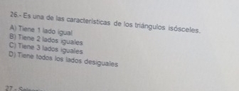 26.- Es una de las características de los triángulos isósceles.
A) Tiene 1 lado igual
B) Tiene 2 lados iguales
C) Tiene 3 lados iguales
D) Tiene todos los lados desiguales
” .