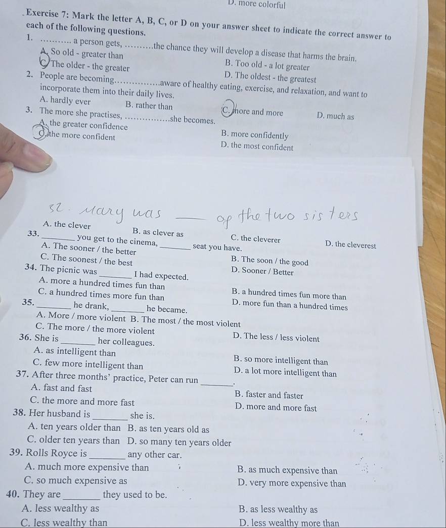 D. more colorful
Exercise 7: Mark the letter A, B, C, or D on your answer sheet to indicate the correct answer to
each of the following questions.
1. _… a person gets, …… the chance they will develop a disease that harms the brain.
A. So old - greater than B. Too old - a lot greater
C The older - the greater D. The oldest - the greatest
2. People are becoming _Laware of healthy eating, exercise, and relaxation, and want to
incorporate them into their daily lives.
A. hardly ever B. rather than C. more and more D. much as
3. The more she practises, _she becomes.
A the greater confidence B. more confidently
O, the more confident D. the most confident
_
A. the clever B. as clever as C. the cleverer D. the cleverest
33. _you get to the cinema, _seat you have.
A. The sooner / the better B. The soon / the good
C. The soonest / the best D. Sooner / Better
34. The picnic was _I had expected.
A. more a hundred times fun than B. a hundred times fun more than
C. a hundred times more fun than D. more fun than a hundred times
35. _he drank, _he became.
A. More / more violent B. The most / the most violent
C. The more / the more violent D. The less / less violent
36. She is _her colleagues.
A. as intelligent than B. so more intelligent than
C. few more intelligent than D. a lot more intelligent than
37. After three months’ practice, Peter can run _.
A. fast and fast B. faster and faster
C. the more and more fast D. more and more fast
38. Her husband is _she is.
A. ten years older than B. as ten years old as
C. older ten years than D. so many ten years older
39. Rolls Royce is _any other car.
A. much more expensive than 1 B. as much expensive than
C. so much expensive as D. very more expensive than
40. They are _they used to be.
A. less wealthy as B. as less wealthy as
C. less wealthy than D. less wealthy more than