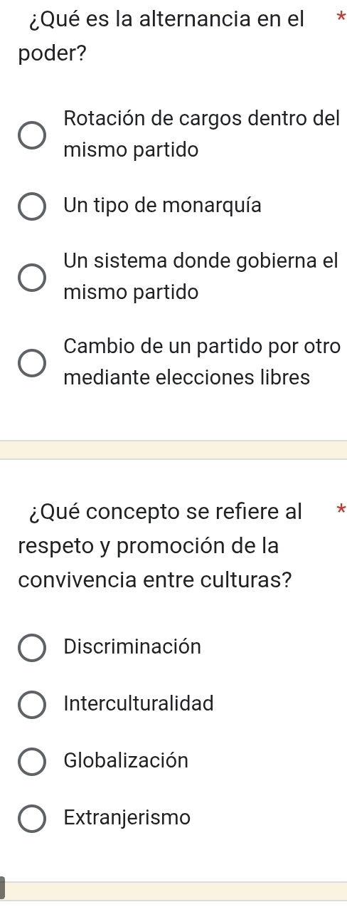 ¿Qué es la alternancia en el *
poder?
Rotación de cargos dentro del
mismo partido
Un tipo de monarquía
Un sistema donde gobierna el
mismo partido
Cambio de un partido por otro
mediante elecciones libres
¿Qué concepto se refiere al *
respeto y promoción de la
convivencia entre culturas?
Discriminación
Interculturalidad
Globalización
Extranjerismo