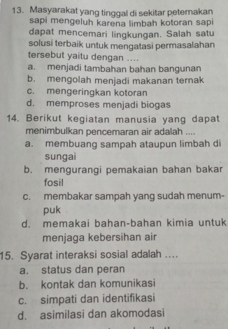 Masyarakat yang tinggal di sekitar peternakan
sapi mengeluh karena limbah kotoran sapi
dapat mencemari lingkungan. Salah satu
solusi terbaik untuk mengatasi permasalahan
tersebut yaitu dengan ....
a. menjadi tambahan bahan bangunan
b. mengolah menjadi makanan ternak
c. mengeringkan kotoran
d. memproses menjadi biogas
14. Berikut kegiatan manusia yang dapat
menimbulkan pencemaran air adalah ....
a. membuang sampah ataupun limbah di
sungai
b. mengurangi pemakaian bahan bakar
fosil
c. membakar sampah yang sudah menum-
puk
d. memakai bahan-bahan kimia untuk
menjaga kebersihan air
15. Syarat interaksi sosial adalah …
a. status dan peran
b. kontak dan komunikasi
c. simpati dan identifikasi
d. asimilasi dan akomodasi