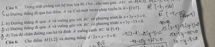 Trong mặt phẳng với hệ trục tọa độ Oxy , cho tam giác ABC có A(4,3), B(2,1)
a) Đường thắng đi qua hai điểm A và C có một vectơ pháp tuyển là vector n=(11,-7). 
b) Đường thẳng đi qua A và vuông góc với BC có phương trình là x+3y+3=0. 
c) Đường thẳng đi qua A và vuông góc với BC có phương trình: x+3y-13=0. 
d) Tọa độ chân đường cao kẻ từ đinh A xuống cạnh BC là (1;4). 
Câu 6. Cho điểm M(1;2) và đường thẳng d:2x+y-5=0.
2sqrt(5)