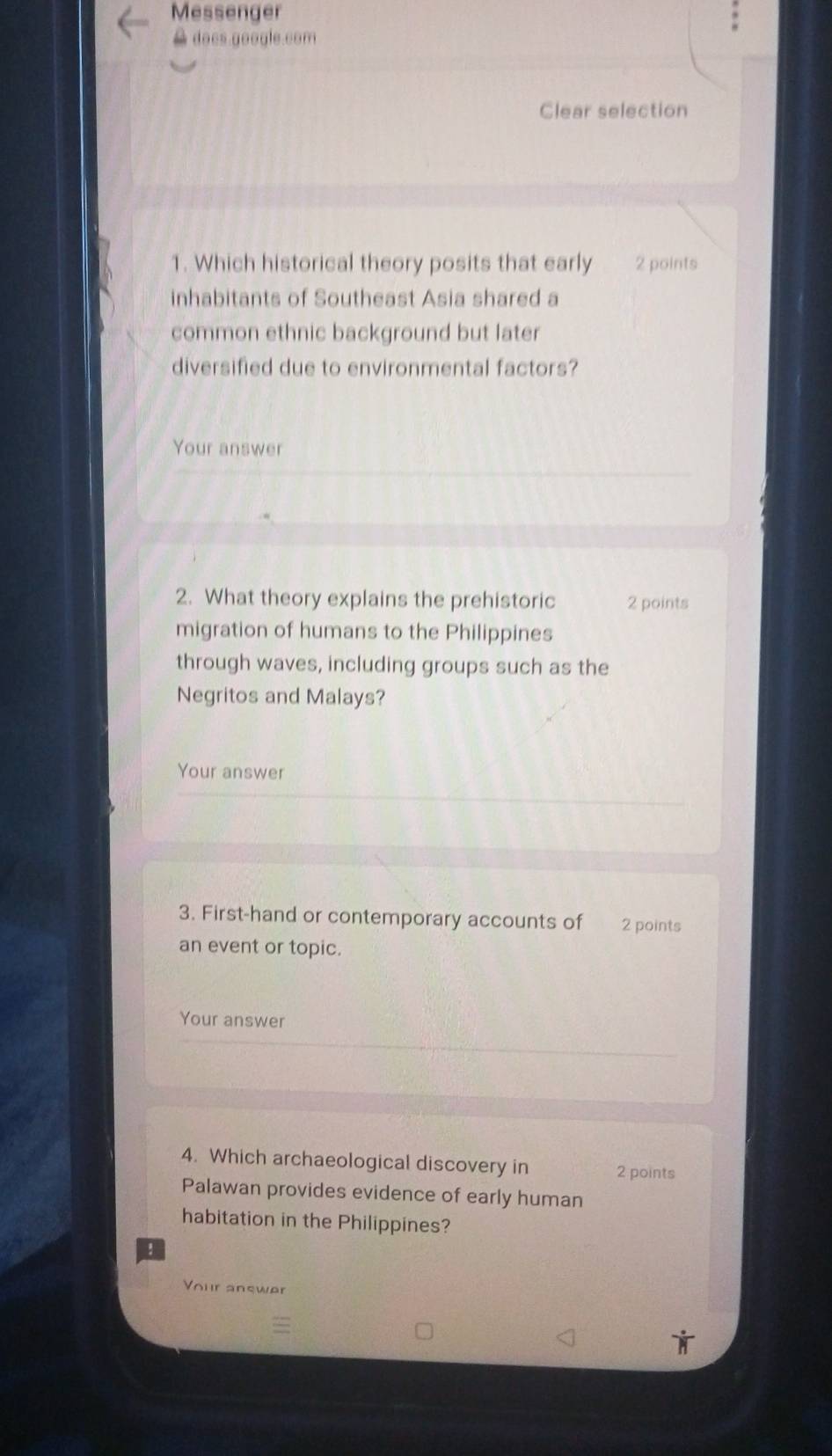 Messenger 
A does google.com 
Clear selection 
1. Which historical theory posits that early 2 points 
inhabitants of Southeast Asia shared a 
common ethnic background but later 
diversified due to environmental factors? 
Your answer 
2. What theory explains the prehistoric 2 points 
migration of humans to the Philippines 
through waves, including groups such as the 
Negritos and Malays? 
Your answer 
3. First-hand or contemporary accounts of 2 points 
an event or topic. 
Your answer 
4. Which archaeological discovery in 2 points 
Palawan provides evidence of early human 
habitation in the Philippines? 
! 
Vour answer