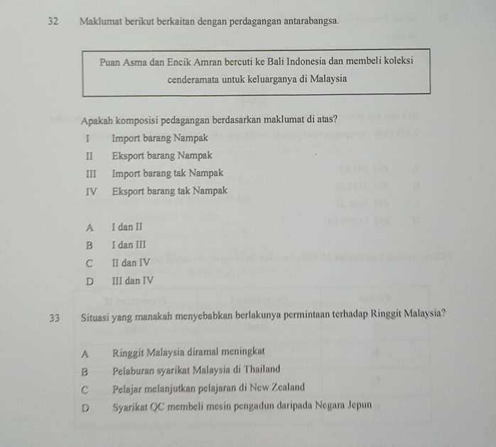 Maklumat berikut berkaitan dengan perdagangan antarabangsa.
Puan Asma dan Encik Amran bercuti ke Bali Indonesia dan membeli koleksi
cenderamata untuk keluarganya di Malaysia
Apakah komposisi pedagangan berdasarkan maklumat di atas?
I Import barang Nampak
II Eksport barang Nampak
III Import barang tak Nampak
IV Eksport barang tak Nampak
A I dan II
B I dan III
C II dan IV
D III dan IV
33 Situasi yang manakah menyebabkan berlakunya permintaan terhadap Ringgit Malaysia?
A Ringgit Malaysia diramal meningkat
B Pelaburan syarikat Malaysia di Thailand
C Pelajar melanjutkan pelajaran di New Zealand
D Syarikat QC membeli mesín pengadun daripada Negara Jepun