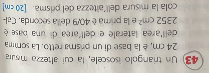 Un triangolo isoscele, la cui altezza misura
24 cm, è la base di un prisma retto. La somma 
dell'area laterale e dell'area di una base è
2352cm^2 e la prima è 40/9 della seconda. Cal- 
cola la misura dell’altezza del prisma. [20 cm ]