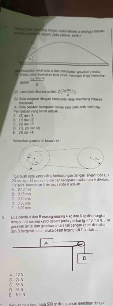 Tetuan hom crandáng dengan sudut elevasi α sehingga lintasan
conon a parzo a sepertí pada gambar berkut
a kecepatan awal bola v dan percepatan gravitasi g maka
ch Waktu yang diperiukan bola untuk mencapai tinggi maksımum
adaiah frac v_0sin alpha g
(2) Lama bola diudara adalah 2(frac v_0sin aa)
(3) Bola bergerak dengan kecepatan tetap sepanjang lintasan
horizontal
(4) Bola berubah kecepatan setiap saat pada arah horizontal
Pemyataan yang benar adalah ....
A. (2) dan (4)
B. (1) dan (2)
C. (2) dan (3)
D. (1), (2) dan (3)
E. (3) dan (4)
7. Perhatikan gambar di bawah ini !
Tiga buah roda yang saling berhubungan dengan jari-jari roda r r_2=
20cm,r_B=15cm,rc=5cm cm dan kecepatan sudul roda A diketahui
10 rad/s. Kecepatan linier pada roda B adalah ,.
A. 0.10 m/s
B 0.15 m/s
C. 0,20 m/s
D. 0.50 m/s
E. 1,00 m/s
8. Dua benda A dan B masing-masing 4 kg dan 6 kg dihubungkan
dengan tali melalui katrol seperti pada gambar (g=10m.s^(-2)) Jika
gesekan lantai dan gesekan antara tali dengan katrol diabaikan.
dan B bergerak turun, maka besar tegang tali T adalah ...
A. 12 N
B. 24 N
C. 36 N
D 96 N
E. 100 N
Sebuah hola bermassa 500 gr dilemparkan mendatar dengan