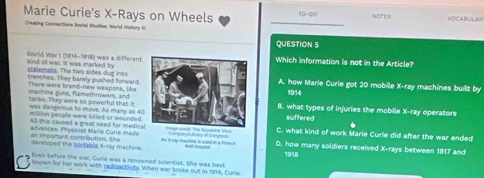 Marie Curie's X -Rays on Wheels NOTES
TO-DO VOCABULAR
Cressing Connections Social Studies: World History III
QUESTION 5
World War I (1914-1918) was a differentWhich information is not in the Article?
kind of war. It was marked by
stalemate. The two sides dug intoA. how Marie Curie got 20 mobile X -ray machines built by
trenches. They barely pushed forward.
There were brand-new weapons, like1914
tanks. They were so powerful that it
machine guns, flamethrowers, andB. what types of injuries the mobile X -ray operators
was dangerous to move. As many as 40suffered
All this caused a great need for medicaImage crédit: The Keystone Vew
million people were killed or wounded. C. what kind of work Marie Curie did after the war ended
advances. Physicist Marie Curie made Company/Library of Congress D. how many soldiers received X -rays between 1917 and
an important contribution. She An X -ray machine is used in a French field haspital.
developed the portable X -ray machine.
1918
Even before the war, Curie was a renowned scientist. She was best
known for her work with radioactivity. When war broke out in 1914, Curie