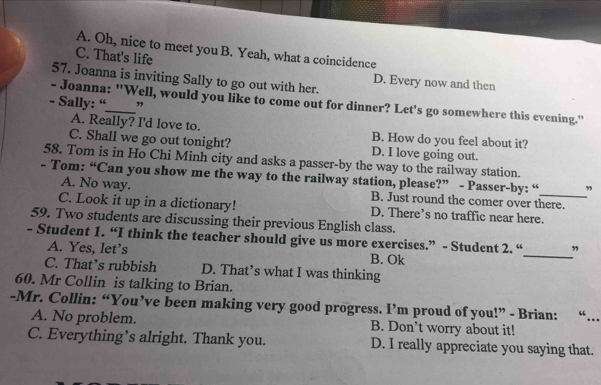 A. Oh, nice to meet you B. Yeah, what a coincidence
C. That's life
57. Joanna is inviting Sally to go out with her.
D. Every now and then
- Joanna: "Well, would you like to come out for dinner? Let's go somewhere this evening."
- Sally: “_ ,
A. Really? I'd love to. B. How do you feel about it?
C. Shall we go out tonight? D. I love going out.
58. Tom is in Ho Chi Minh city and asks a passer-by the way to the railway station.
- Tom: “Can you show me the way to the railway station, please?” - Passer-by: “ ”
A. No way. B. Just round the comer over there.
C. Look it up in a dictionary! D. There’s no traffic near here.
59. Two students are discussing their previous English class.
- Student 1. “I think the teacher should give us more exercises.” - Student 2. “_ ”
A. Yes, let’s
B. Ok
C. That’s rubbish D. That’s what I was thinking
60. Mr Collin is talking to Brian.
-Mr. Collin: “You’ve been making very good progress. I’m proud of you!” - Brian: “…
A. No problem. B. Don’t worry about it!
C. Everything’s alright. Thank you. D. I really appreciate you saying that.