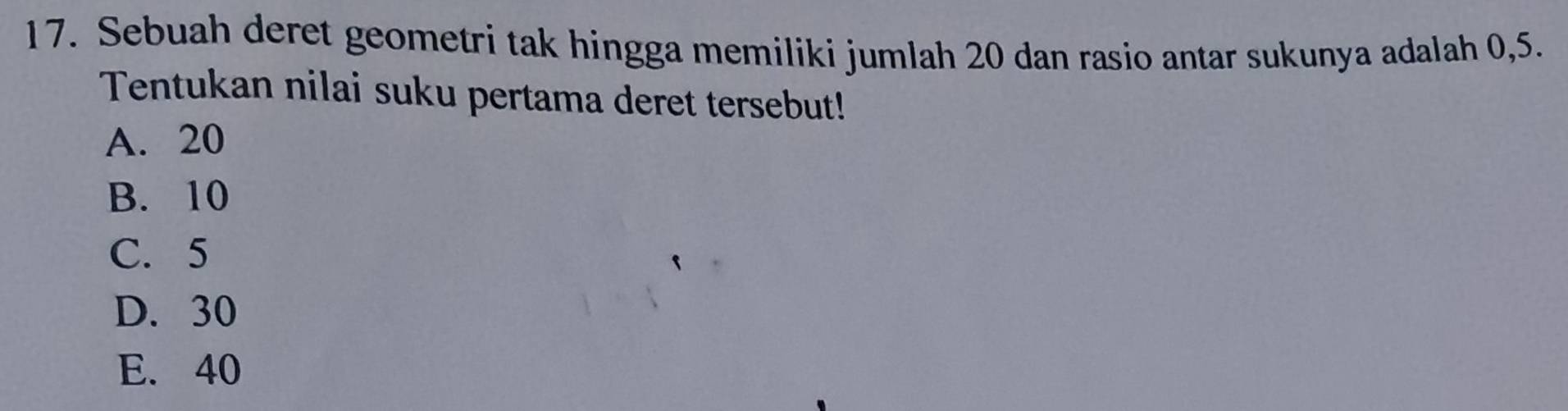 Sebuah deret geometri tak hingga memiliki jumlah 20 dan rasio antar sukunya adalah 0, 5.
Tentukan nilai suku pertama deret tersebut!
A. 20
B. 10
C. 5
D. 30
E. 40