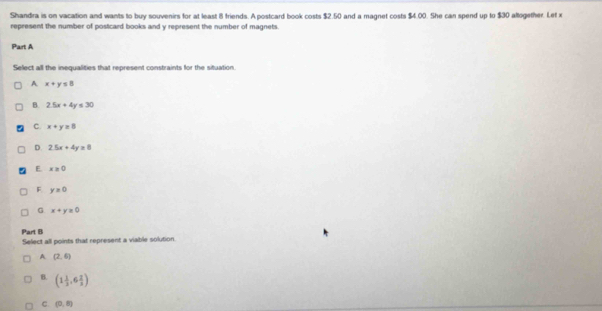 Shandra is on vacation and wants to buy souvenirs for at least 8 friends. A postcard book costs $2.50 and a magnet costs $4.00. She can spend up to $30 altogether. Let x
represent the number of posticard books and y represent the number of magnets
Part A
Select all the inequalities that represent constraints for the situation
A x+y≤ 8
B 2.5x+4y≤ 30
C. x+y=8
D. 2.5x+4y=8
E x≥slant 0
F y=0
G x+y≥ 0
Part B
Select all points that represent a viable solution.
A (2,6)
B. (1 1/3 ,6 2/3 )
C. (0,8)