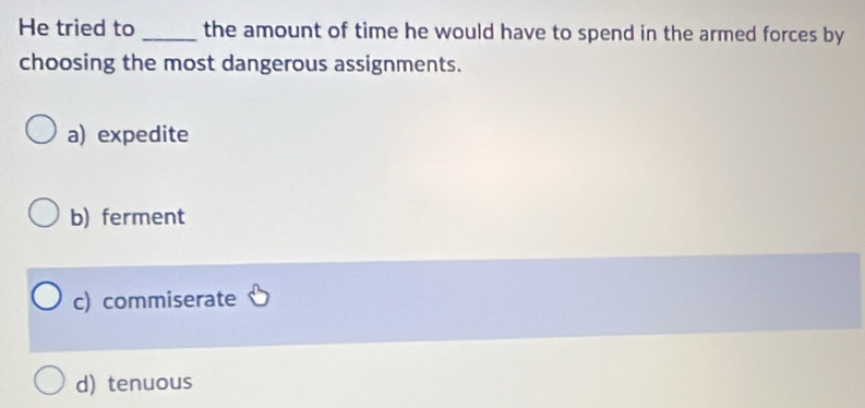 He tried to _the amount of time he would have to spend in the armed forces by
choosing the most dangerous assignments.
a) expedite
b) ferment
c) commiserate
d) tenuous