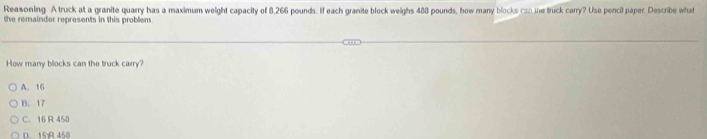 Reasoning. A truck at a granite quarry has a maximum weight capacity of 8,266 pounds. If each granite block weighs 488 pounds, how many blocks con me truck carry? Use pencil paper. Describe what
the remainder represents in this problem 
How many blocks can the truck carry?
A. 16
B. 17
C. 16 R 458
D. 15R 458