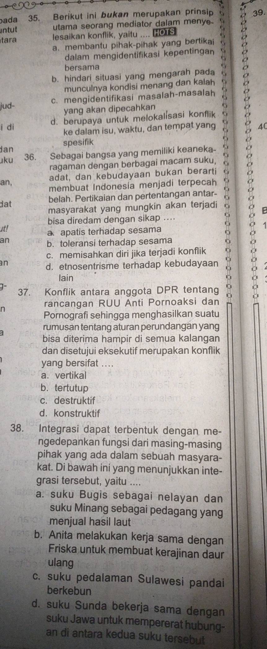 bada 35. Berikut ini bukan merupakan prinsip
39.
ntut utama seorang mediator dalam menye
tara lesaikan konflik, yaitu .... HOTS
a. membantu pihak-pihak yang bertikai
dalam mengidentifikasi kepentingan
bersama
jud- c. mengidentifikasi masalah-masalah 2
b. hindari situasi yang mengarah pada
munculnya kondisi menang dan kalah
yang akan dipecahkan
d.berupaya untuk melokalisasi konflik
i di 40
ke dalam isu, waktu, dan tempat yang
spesifik
dan
uku 36.  Sebagai bangsa yang memiliki keaneka- D
ragaman dengan berbagai macam suku,
adat, dan kebudayaan bukan berarti
an,
membuat Indonesia menjadi terpecah
dat belah. Pertikaian dan pertentangan antar-
masyarakat yang mungkin akan terjadi
bisa diredam dengan sikap ....
ut!
a. apatis terhadap sesama
an
b. toleransi terhadap sesama
c. memisahkan diri jika terjadi konflik
an
d. etnosentrisme terhadap kebudayaan
lain
37. Konflik antara anggota DPR tentang
。 F
n
rancangan RUU Anti Pornoaksi dan
Pornografi sehingga menghasilkan suatu
a
rumusan tentang aturan perundangan yang
bisa diterima hampir di semua kalangan
dan disetujui eksekutif merupakan konflik
yang bersifat ....
a. vertikal
b. tertutup
c. destruktif
d. konstruktif
38. Integrasi dapat terbentuk dengan me-
ngedepankan fungsi dari masing-masing
pihak yang ada dalam sebuah masyara-
kat. Di bawah ini yang menunjukkan inte-
grasi tersebut, yaitu ....
a. suku Bugis sebagai nelayan dan
suku Minang sebagai pedagang yang
menjual hasil laut
b. Anita melakukan kerja sama dengan
Friska untuk membuat kerajinan daur
ulang
c. suku pedalaman Sulawesi pandai
berkebun
d. suku Sunda bekerja sama dengan
suku Jawa untuk mempererat hubung--
an di antara kedua suku tersebut