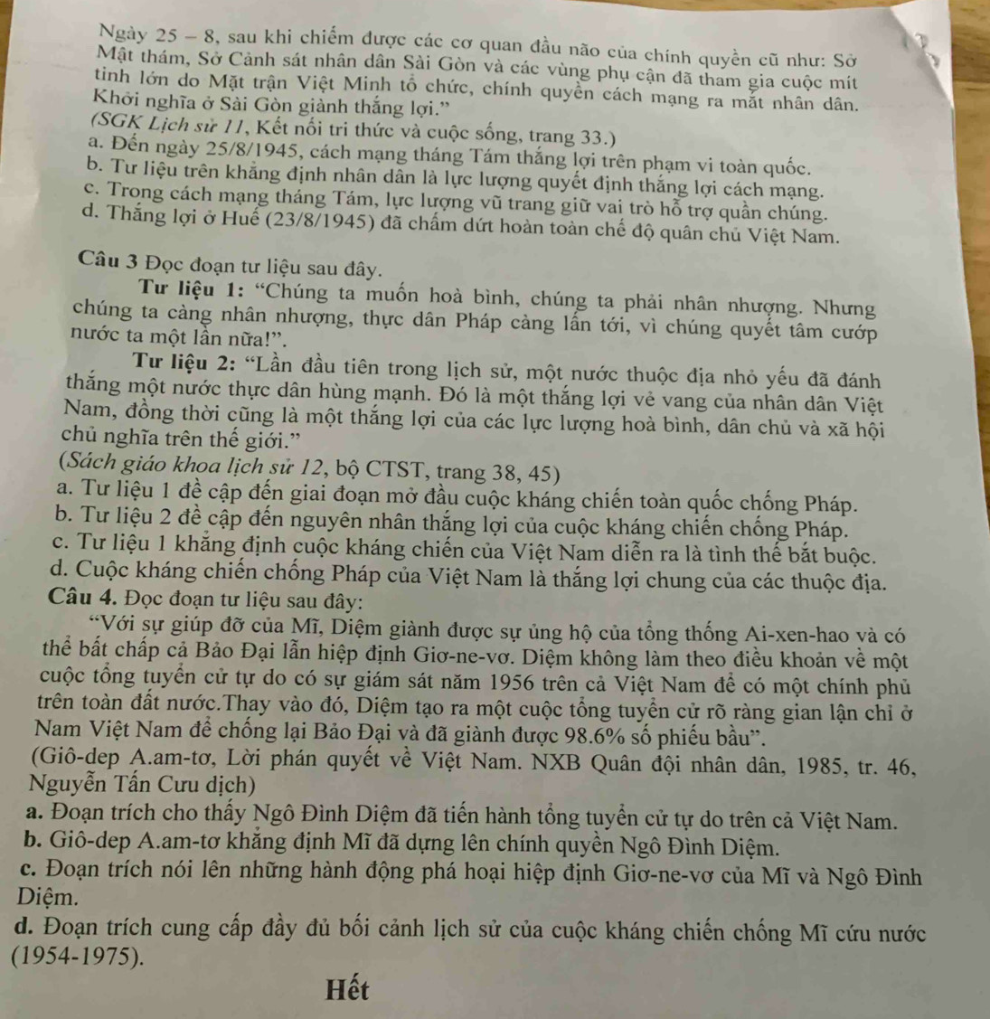 Ngày 25 - 8, sau khi chiếm được các cơ quan đầu não của chính quyền cũ như: Sở
Mật thám, Sở Cảnh sát nhân dân Sài Gòn và các vùng phụ cận đã tham gia cuộc mít
tinh lớn do Mặt trận Việt Minh tổ chức, chính quyền cách mạng ra mắt nhân dân.
Khởi nghĩa ở Sài Gòn giành thắng lợi.''
(SGK Lịch sử 11, Kết nối tri thức và cuộc sống, trang 33.)
a. Đến ngày 25/8/1945, cách mạng tháng Tám thắng lợi trên phạm vi toàn quốc.
b. Tư liệu trên khăng định nhân dân là lực lượng quyết định thắng lợi cách mạng.
c. Trong cách mạng tháng Tám, lực lượng vũ trang giữ vai trò hỗ trợ quần chúng.
d. Thắng lợi ở Huế (23/8/1945) đã chấm dứt hoàn toàn chế độ quân chủ Việt Nam.
Câu 3 Đọc đoạn tư liệu sau đây.
Tư liệu 1: “Chúng ta muốn hoà bình, chúng ta phải nhân nhượng. Nhưng
chúng ta càng nhân nhượng, thực dân Pháp càng lần tới, vì chúng quyết tâm cướp
nước ta một lần nữa!”.
Từ liệu 2: “Lần đầu tiên trong lịch sử, một nước thuộc địa nhỏ yếu đã đánh
thăng một nước thực dân hùng mạnh. Đó là một thắng lợi vẻ vang của nhân dân Việt
Nam, đồng thời cũng là một thắng lợi của các lực lượng hoà bình, dân chủ và xã hội
chủ nghĩa trên thế giới.”
(Sách giáo khoa lịch sử 12, bộ CTST, trang 38, 45)
a. Tư liệu 1 đề cập đến giai đoạn mở đầu cuộc kháng chiến toàn quốc chống Pháp.
b. Tư liệu 2 đề cập đến nguyên nhân thắng lợi của cuộc kháng chiến chống Pháp.
c. Tư liệu 1 khẳng định cuộc kháng chiến của Việt Nam diễn ra là tình thế bắt buộc.
d. Cuộc kháng chiến chống Pháp của Việt Nam là thắng lợi chung của các thuộc địa.
Câu 4. Đọc đoạn tư liệu sau đây:
*Với sự giúp đỡ của Mĩ, Diệm giành được sự ủng hộ của tổng thống Ai-xen-hao và có
thể bất chấp cả Bảo Đại lẫn hiệp định Giơ-ne-vơ. Diệm không làm theo điều khoản về một
cuộc tổng tuyển cử tự do có sự giám sát năm 1956 trên cả Việt Nam để có một chính phủ
trên toàn đất nước.Thay vào đó, Diệm tạo ra một cuộc tổng tuyển cử rõ ràng gian lận chỉ ở
Nam Việt Nam để chống lại Bảo Đại và đã giành được 98.6% số phiếu bầu''.
(Giô-dep A.am-tơ, Lời phán quyết về Việt Nam. NXB Quân đội nhân dân, 1985, tr. 46,
Nguyễn Tấn Cưu dịch)
a. Đoạn trích cho thấy Ngô Đình Diệm đã tiến hành tổng tuyển cử tự do trên cả Việt Nam.
b. Giô-dep A.am-tơ khắng định Mĩ đã dựng lên chính quyền Ngô Đình Diệm.
c. Đoạn trích nói lên những hành động phá hoại hiệp định Giơ-ne-vơ của Mĩ và Ngô Đình
Diệm.
d. Đoạn trích cung cấp đầy đủ bối cảnh lịch sử của cuộc kháng chiến chống Mĩ cứu nước
(1954-1975).
Hết