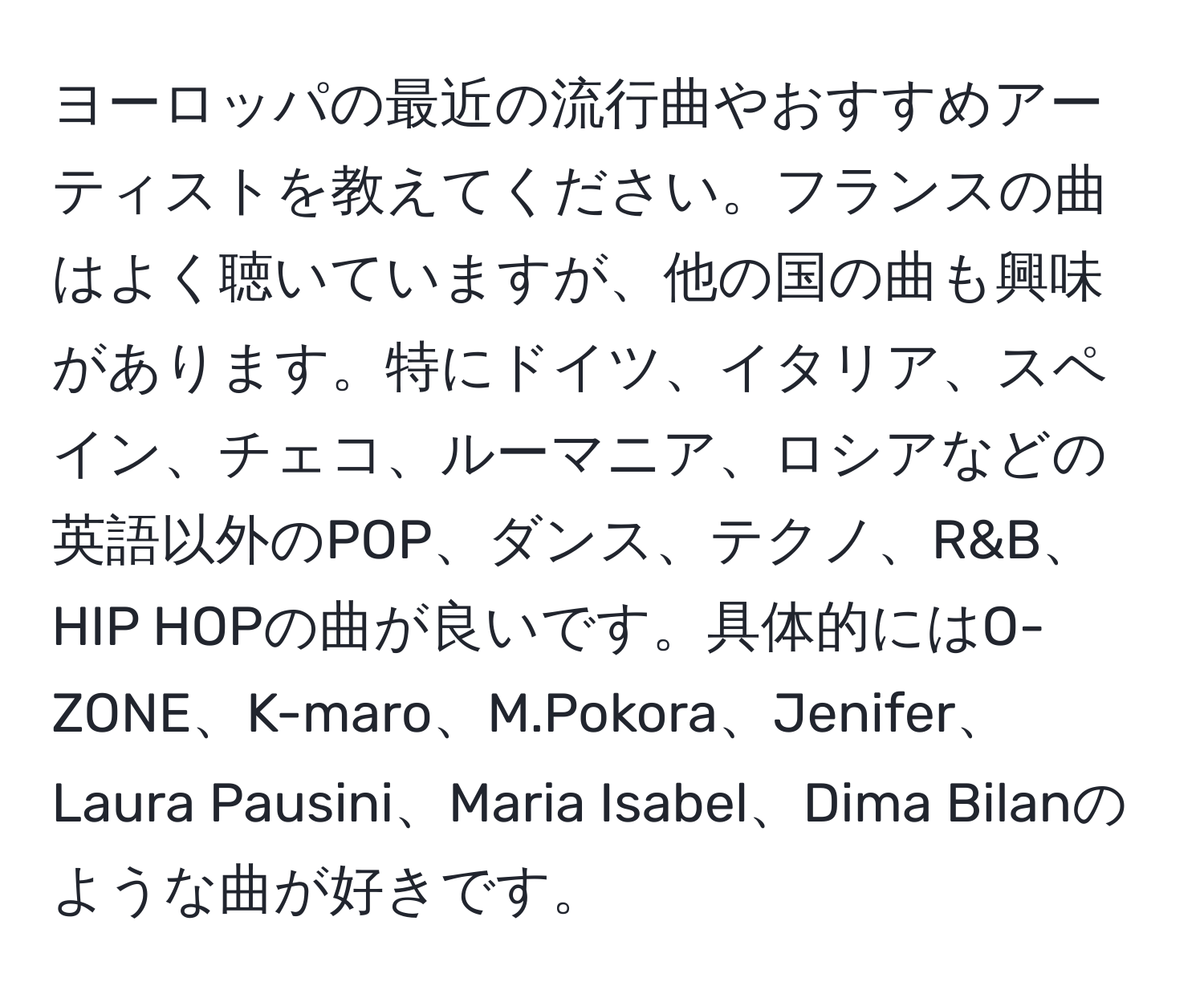 ヨーロッパの最近の流行曲やおすすめアーティストを教えてください。フランスの曲はよく聴いていますが、他の国の曲も興味があります。特にドイツ、イタリア、スペイン、チェコ、ルーマニア、ロシアなどの英語以外のPOP、ダンス、テクノ、R&B、HIP HOPの曲が良いです。具体的にはO-ZONE、K-maro、M.Pokora、Jenifer、Laura Pausini、Maria Isabel、Dima Bilanのような曲が好きです。