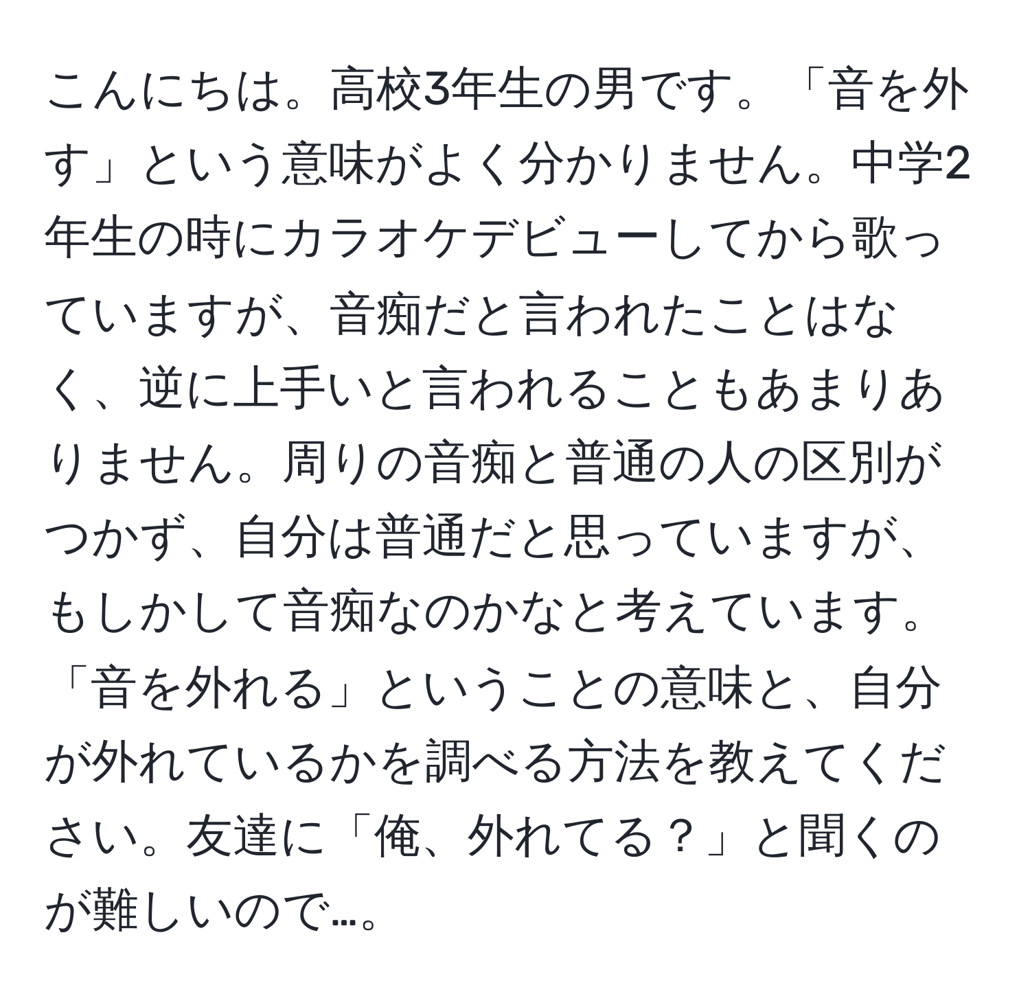 こんにちは。高校3年生の男です。「音を外す」という意味がよく分かりません。中学2年生の時にカラオケデビューしてから歌っていますが、音痴だと言われたことはなく、逆に上手いと言われることもあまりありません。周りの音痴と普通の人の区別がつかず、自分は普通だと思っていますが、もしかして音痴なのかなと考えています。「音を外れる」ということの意味と、自分が外れているかを調べる方法を教えてください。友達に「俺、外れてる？」と聞くのが難しいので…。