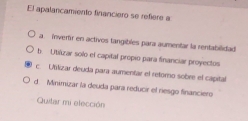 El apalancamiento financiero se refiere a
a. Inverr en activos tangibles para aumentar la rentabilidad
b. Utilizar solo el capital propio para financiar proyectos
c. Ufilizar deuda para aumentar el retomo sobre el capital
d. Minimizar la deuda para reducir el riesgo financiero
Quitar mi elección