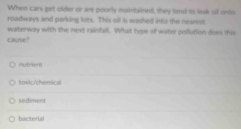When cars get older or are poorly maintained, they tend to leak ail ento
roadways and parking lots. This cil is washed into the nearest
waterway with the next rainfall. What type of water pollution does this
cause?
nutrient
toxic/chemical
sediment
bacterial