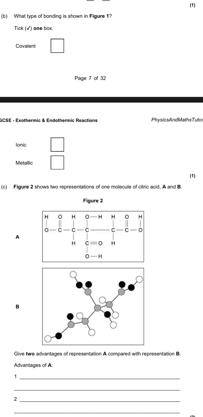 (1)
(b) What type of bonding is shown in Figure 1?
Tick (√) one box.
Covalent □ 
Page 7 of 32
GCSE - Exothermic & Endothermic Reactions PhysicsAndMathsTutol
Ionic
Metallic
(1)
(c) Figure 2 shows two representations of one molecule of citric acid, A and B.
Figure 2
A
B
Give two advantages of representation A compared with representation B.
Advantages of A:
_1
_
_2
_