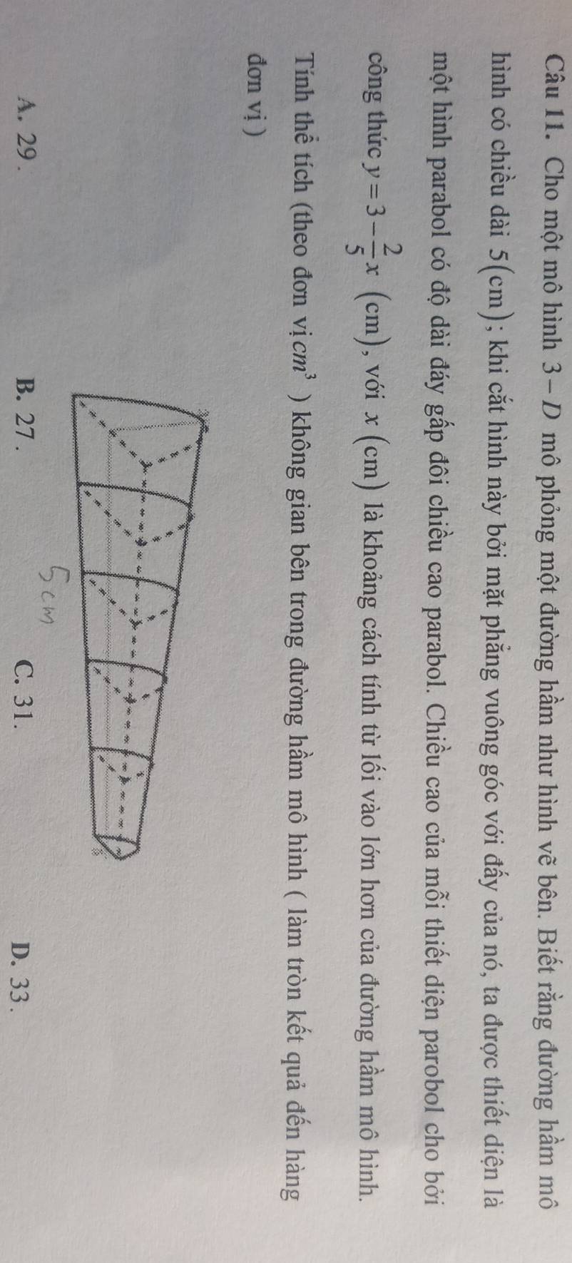 Cho một mô hình 3- D mô phỏng một đường hầm như hình vẽ bên. Biết rằng đường hầm mô
hình có chiều dài 5(cm); khi cắt hình này bởi mặt phẳng vuông góc với đấy của nó, ta được thiết diện là
một hình parabol có độ dài đáy gấp đôi chiều cao parabol. Chiều cao của mỗi thiết diện parobol cho bởi
công thức y=3- 2/5 x(cm) , với x (cm) là khoảng cách tính từ lối vào lớn hơn của đường hầm mô hình.
Tính thể tích (theo đơn vicm^3 ) không gian bên trong đường hầm mô hình ( làm tròn kết quả đến hàng
đơn vị )
A. 29. B. 27. C. 31. D. 33.