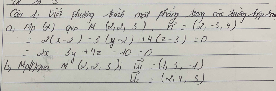 Cau 1. Vict phating kind mat phng tong cas dowing hep po 
a, Mp(x) qua M(2,2,3), vector n=(2,-3,4)
=2(x-2)-3(y-2)+4(z-3)=0
=2x-3y+4z-10=0
b, Mplequa
M(2,2,3); vector U_H=(1,3,-1)
vector u_2=(2,4,3)