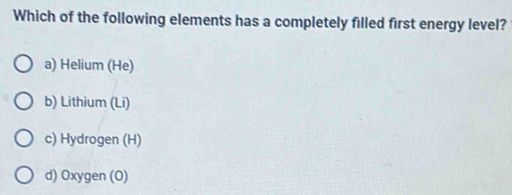 Which of the following elements has a completely filled first energy level?
a) Helium (He)
b) Lithium (Li)
c) Hydrogen (H)
d) Oxygen (O)