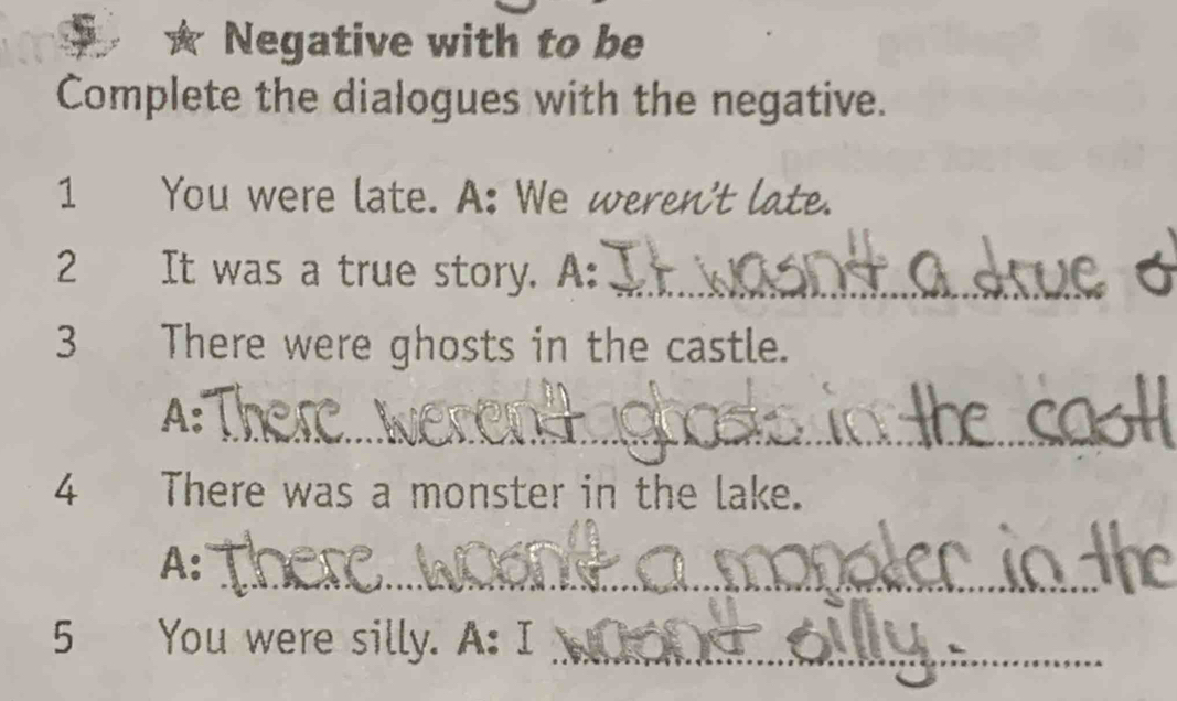 Negative with to be 
Complete the dialogues with the negative. 
1 You were late. A: We weren't late. 
2 It was a true story. A:_ 
3 There were ghosts in the castle. 
_ 
A: 
4₹ There was a monster in the lake. 
_ 
A: 
5 You were silly. A: I_