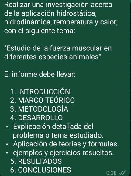 Realizar una investigación acerca 
de la aplicación hidrostática, 
hidrodinámica, temperatura y calor; 
con el siguiente tema: 
"Estudio de la fuerza muscular en 
diferentes especies animales" 
El informe debe llevar: 
1. INTRODUCCIÓN 
2. MARCO TEÓRICO 
3. METODOLOGÍA 
4. DESARROLLO 
Explicación detallada del 
problema o tema estudiado. 
Aplicación de teorías y fórmulas. 
ejemplos y ejercicios resueltos. 
5. RESULTADOS 
6. CONCLUSIONES
0:38