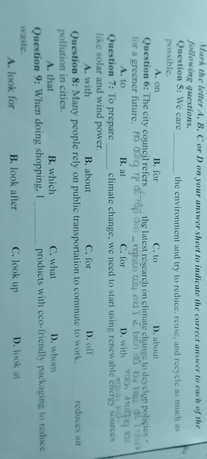 Mark the letter A, B, C or D on your answer sheet to indicate the correct answer to each of the
following questions.
au
Question 5: We care _the environment and try to reduce, reuse, and recycle as much as
possible.
A. on B. for C. to D. about
Question 6: The city council refers_ the latest research on climate change to deyclop policies 
for a greener future.
A. to B. at C. for D. with
Question 7: To prepare _climate change, we need to start using renewable energy sources
like solar and wind power.
A. with B. about C. for D. off
Question 8: Many people rely on public transportation to commute to work. reduces air
pollution in cities.
A. that B. which C. what D. whom
Question 9: When doing shopping, I _products with eco-friendly packaging to reduce 
waste.
A. look for B. look after C. look up D. look at