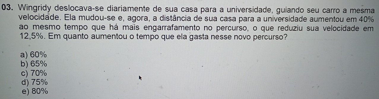 Wingridy deslocavaçse diariamente de sua casa para a universidade, guiando seu carro a mesma
velocidade. Ela mudou-se e, agora, a distância de sua casa para a universidade aumentou em 40%
ao mesmo tempo que há mais engarrafamento no percurso, o que reduziu sua velocidade em
12,5%. Em quanto aumentou o tempo que ela gasta nesse novo percurso?
a) 60%
b) 65%
c) 70%
d) 75%
e) 80%