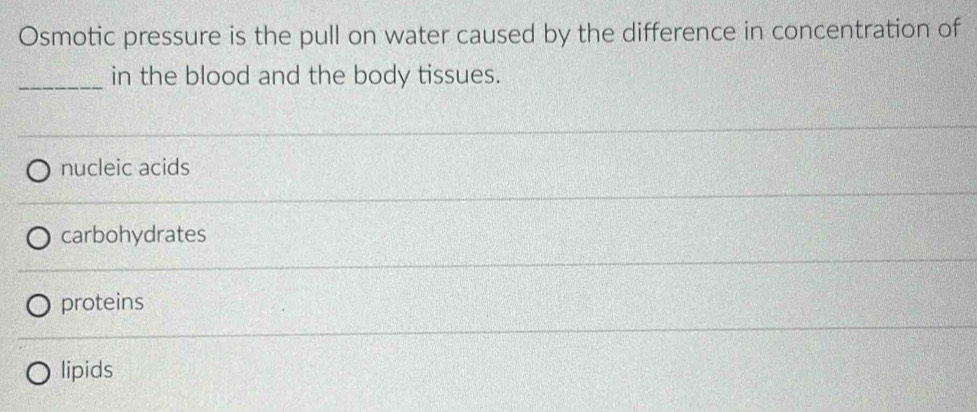 Osmotic pressure is the pull on water caused by the difference in concentration of
_in the blood and the body tissues.
nucleic acids
carbohydrates
proteins
lipids