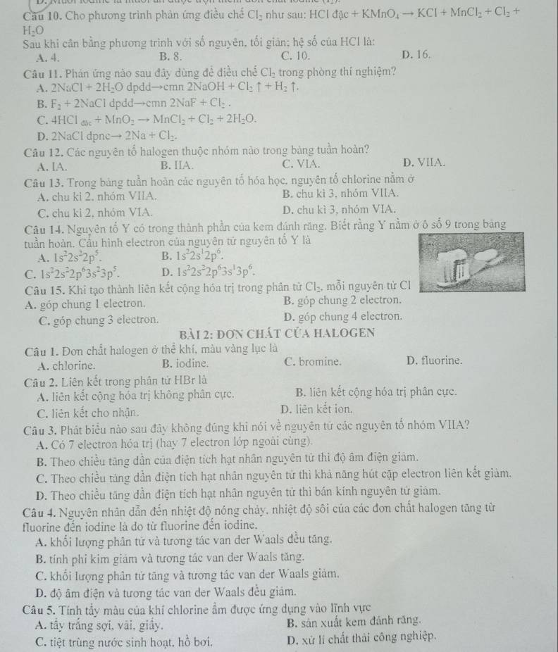 Cầu 10. Cho phương trình phản ứng điều chế Cl_2 như sau: HCld(x+KMnO_4to KCl+MnCl_2+Cl_2+
H_2O
Sau khi cân bằng phương trình với số nguyên, tối giản; hệ số của HCl là:
A. 4. B. 8. C. 10. D. 16.
Câu 11. Phán ứng nào sau đây dùng để điều chế Cl_2 trong phòng thí nghiệm?
A. 2NaCl+2H_2O dpdd→cmn 2NaOH+Cl_2uparrow +H_2uparrow .
B. F_2+2NaCl dpd to Cmr 2NaF+Cl_2.
C. 4HCl_abc+MnO_2to MnCl_2+Cl_2+2H_2O.
D. 2Na Cl dpnc to 2Na+Cl_2.
Câu 12. Các nguyên tổ halogen thuộc nhóm nào trong bàng tuần hoàn?
A. lA. B. IIA. C. VIA. D. VIIA.
Câu 13. Trong bảng tuần hoàn các nguyên tố hóa học, nguyên tố chlorine nằm ở
A. chu ki 2. nhóm VIIA. B. chu kì 3. nhóm VIIA.
C. chu kì 2, nhóm VIA. D. chu kì 3, nhóm VIA.
Câu 14. Nguyên tổ Y có trong thành phần của kem đánh răng. Biết rằng Y nằm ở ô số 9 trong bảng
tuần hoàn. Cầu hình electron của nguyên tử nguyên tổ Y là
A. 1s^22s^22p^5. B. 1s^22s^12p^6.
C. 1s^22s^22p^63s^23p^5. D. 1s^22s^22p^63s^13p^6.
Câu 15. Khi tạo thành liên kết cộng hóa trị trong phân tử Cl_2 , mỗi nguyên tử C
A. góp chung 1 electron. B. góp chung 2 electron.
C. góp chung 3 electron. D. góp chung 4 electron.
bài 2: đơn chát Của HALOGEn
Câu I1. Đơn chất halogen ở thể khí, màu vàng lục là
A. chlorine. B. iodine. C. bromine. D. fluorine.
Câu 2. Liên kết trong phân tử HBr là
A. liên kết cộng hóa trị không phân cực. B. liên kết cộng hóa trị phân cực.
C. liên kết cho nhận. D. liên kết ion.
Câu 3. Phát biểu nào sau đây không đúng khỉ nói về nguyên tứ các nguyên tố nhóm VIIA?
A. Có 7 electron hỏa trị (hay 7 electron lớp ngoài cùng).
B. Theo chiều tăng dần của điện tích hạt nhân nguyên tử thì độ âm điện giám.
C. Theo chiều tăng dần điện tích hạt nhân nguyên tử thì khả năng hút cặp electron liên kết giảm.
D. Theo chiều tăng dần điện tích hạt nhân nguyên tử thì bán kính nguyên tử giảm.
Câu 4. Nguyên nhân dẫn đến nhiệt độ nóng chảy, nhiệt độ sôi của các đơn chất halogen tăng từ
fluorine đến iodine là do từ fluorine đến iodine.
A. khổi lượng phân tử và tương tác van der Waals đều tăng.
B. tính phi kim giám và tương tác van der Waals tăng.
C. khối lượng phân tử tăng và tương tác van der Waals giảm.
D. độ âm điện và tương tác van der Waals đều giám.
Câu 5. Tính tẩy màu của khí chlorine ẩm được ứng dụng vào lĩnh vực
A. tầy trắng sợi, vài, giấy, B. sản xuất kem đánh răng.
C. tiệt trùng nước sinh hoạt, hồ bơi. D. xử lí chất thải công nghiệp.