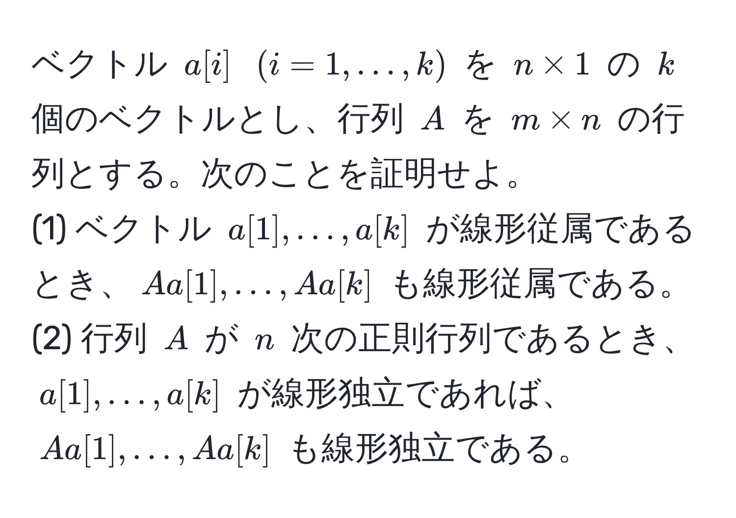 ベクトル $a[i]$ $(i=1,…,k)$ を $n * 1$ の $k$ 個のベクトルとし、行列 $A$ を $m * n$ の行列とする。次のことを証明せよ。  
(1) ベクトル $a[1],…,a[k]$ が線形従属であるとき、$A a[1],…,A a[k]$ も線形従属である。  
(2) 行列 $A$ が $n$ 次の正則行列であるとき、$a[1],…,a[k]$ が線形独立であれば、$A a[1],…,A a[k]$ も線形独立である。