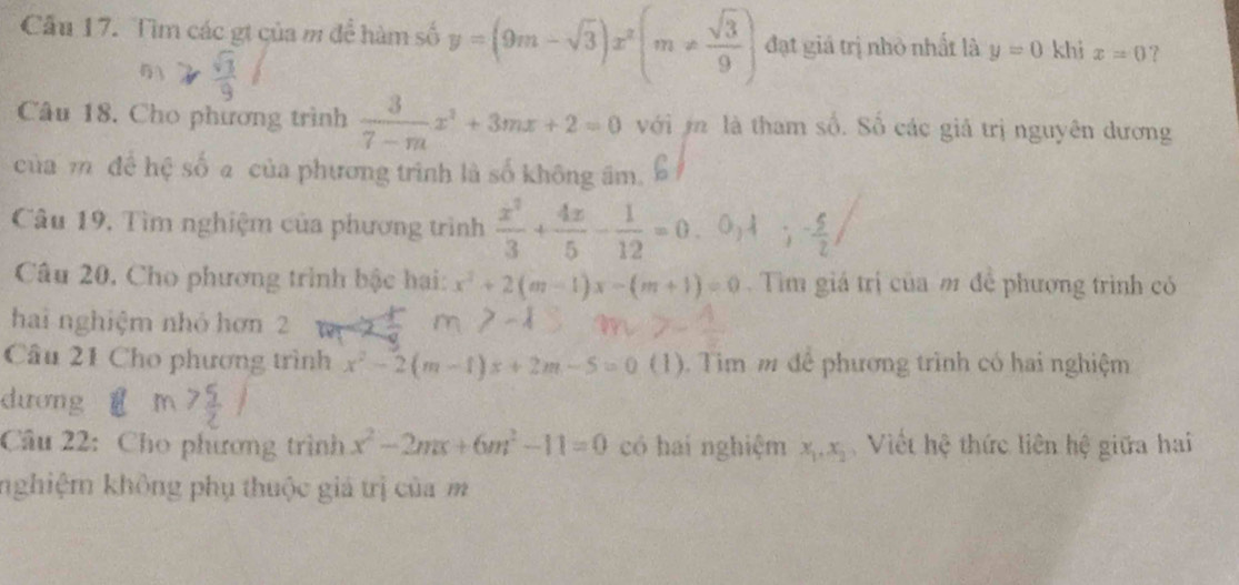 Cầu 17. Tìm các gt của m để hàm số y=(9m-sqrt(3))x^2(m!=  sqrt(3)/9 ) đạt giá trị nhỏ nhất là y=0 khi x=0 ? 
Câu 18. Cho phương trình  3/7-m x^2+3mx+2=0 với i là tham số. Số các giả trị nguyên dương 
của m để hệ số a của phương trình là số không âm. 
Câu 19, Tìm nghiệm của phương trình  x^3/3 + 4x/5 - 1/12 =0.0,lambda ;- 5/2 , 
Câu 20. Cho phương trình bậc hai: x^2+2(m-1)x-(m+1)=0. Tìm giá trị của m để phương trình có 
hai nghiệm nhỏ hơn 2 
Câu 21 Cho phương trình x^2-2(m-1)x+2m-5=0 (1). Tim m để phương trình có hai nghiệm 
dương 
Câu 22: Cho phương trình x^2-2mx+6m^2-11=0 có hai nghiệm x_1, x_2 Viết hệ thức liên hệ giữa hai 
nghiệm không phụ thuộc giá trị của m