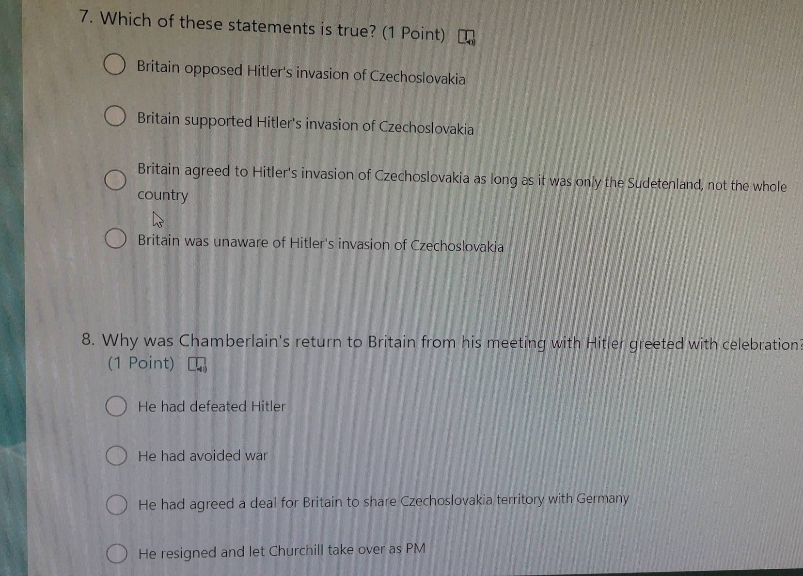 Which of these statements is true? (1 Point)
Britain opposed Hitler's invasion of Czechoslovakia
Britain supported Hitler's invasion of Czechoslovakia
Britain agreed to Hitler's invasion of Czechoslovakia as long as it was only the Sudetenland, not the whole
country
Britain was unaware of Hitler's invasion of Czechoslovakia
8. Why was Chamberlain's return to Britain from his meeting with Hitler greeted with celebration?
(1 Point)
He had defeated Hitler
He had avoided war
He had agreed a deal for Britain to share Czechoslovakia territory with Germany
He resigned and let Churchill take over as PM