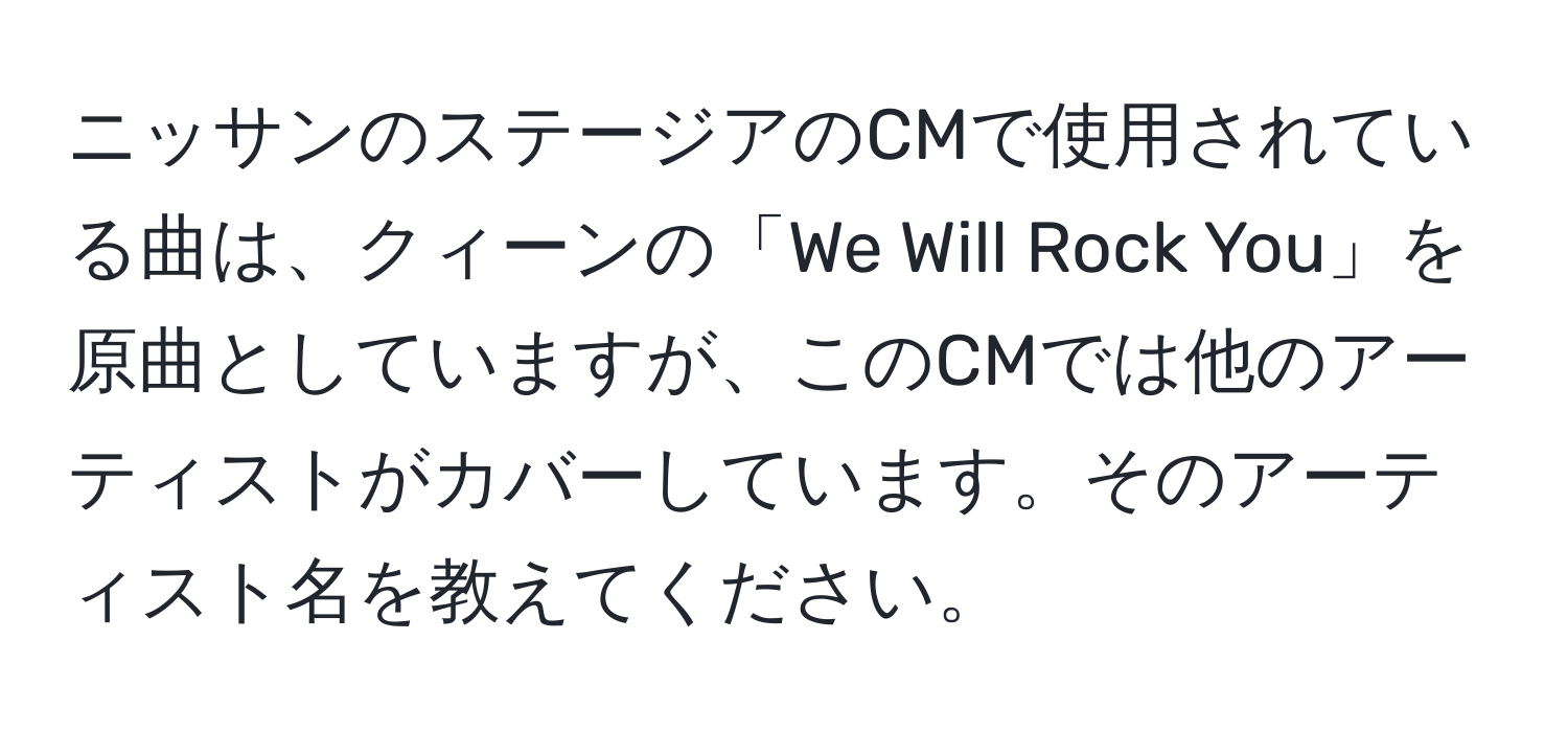 ニッサンのステージアのCMで使用されている曲は、クィーンの「We Will Rock You」を原曲としていますが、このCMでは他のアーティストがカバーしています。そのアーティスト名を教えてください。