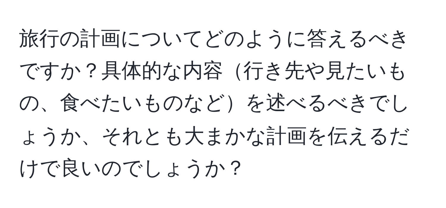 旅行の計画についてどのように答えるべきですか？具体的な内容行き先や見たいもの、食べたいものなどを述べるべきでしょうか、それとも大まかな計画を伝えるだけで良いのでしょうか？